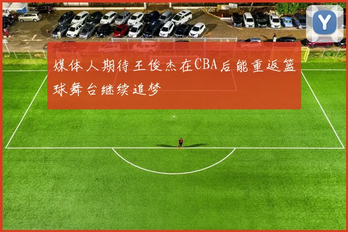 媒体人期待王俊杰在CBA后能重返篮球舞台继续追梦