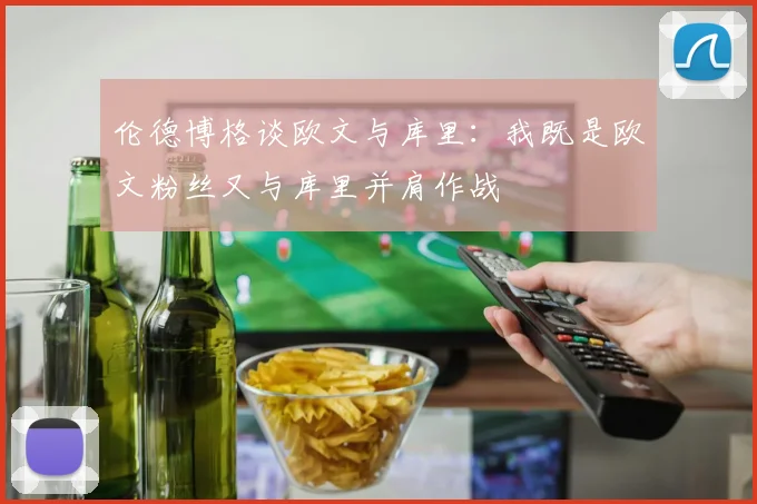伦德博格谈欧文与库里：我既是欧文粉丝又与库里并肩作战