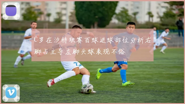 C罗在沙特联赛百球进球部位分析右脚占主导左脚头球表现不俗