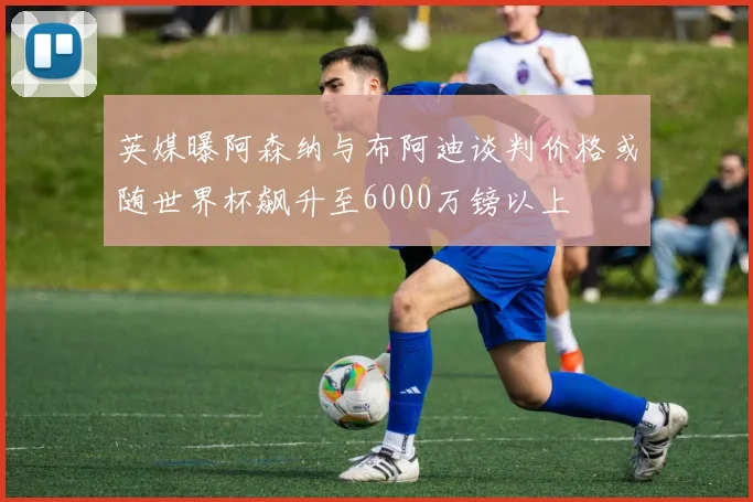 英媒曝阿森纳与布阿迪谈判价格或随世界杯飙升至6000万镑以上