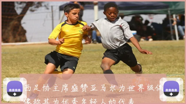 西足协主席盛赞亚马尔为世界级偶像称其为优秀年轻人的代表