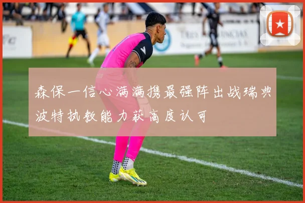 森保一信心满满携最强阵出战瑞典波特执教能力获高度认可