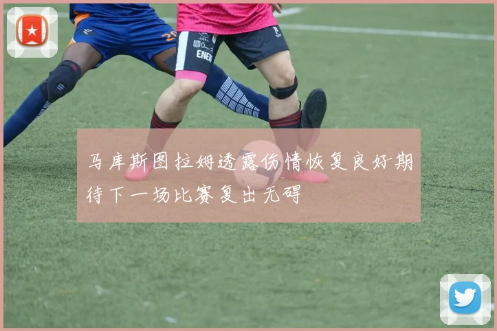 马库斯图拉姆透露伤情恢复良好期待下一场比赛复出无碍