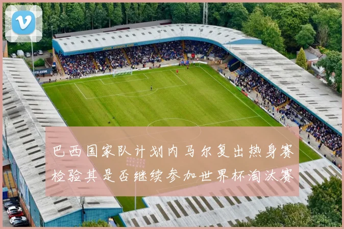 巴西国家队计划内马尔复出热身赛检验其是否继续参加世界杯淘汰赛