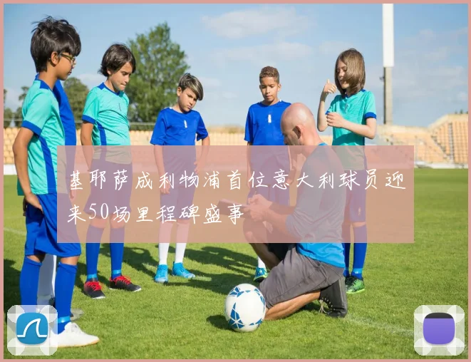 基耶萨成利物浦首位意大利球员迎来50场里程碑盛事