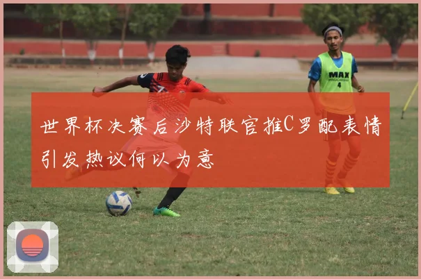 世界杯决赛后沙特联官推C罗配表情引发热议何以为意