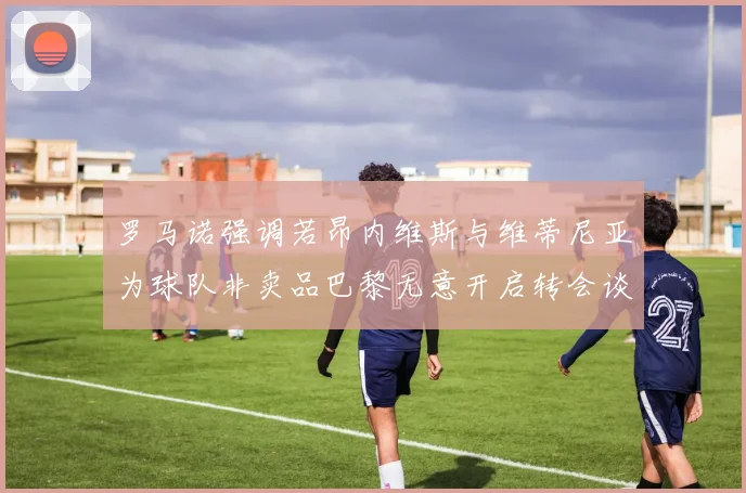 罗马诺强调若昂内维斯与维蒂尼亚为球队非卖品巴黎无意开启转会谈判