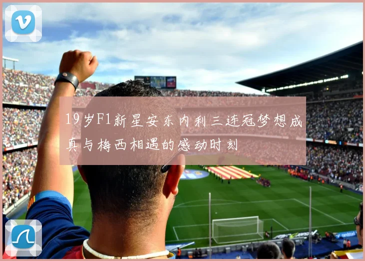 19岁F1新星安东内利三连冠梦想成真与梅西相遇的感动时刻