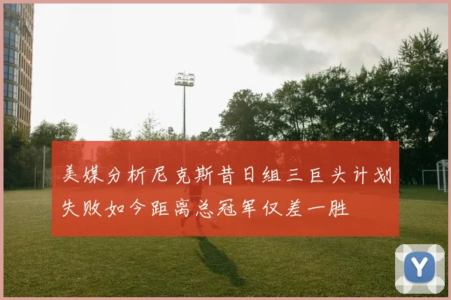 美媒分析尼克斯昔日组三巨头计划失败如今距离总冠军仅差一胜