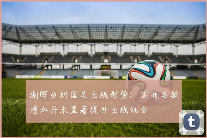 谢晖分析国足出线形势：亚洲名额增加并未显著提升出线机会
