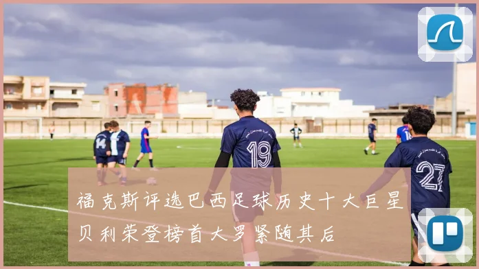 福克斯评选巴西足球历史十大巨星贝利荣登榜首大罗紧随其后