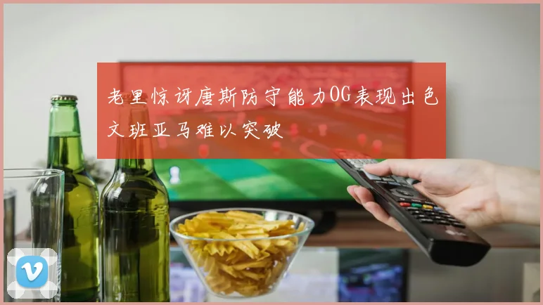 老里惊讶唐斯防守能力OG表现出色文班亚马难以突破