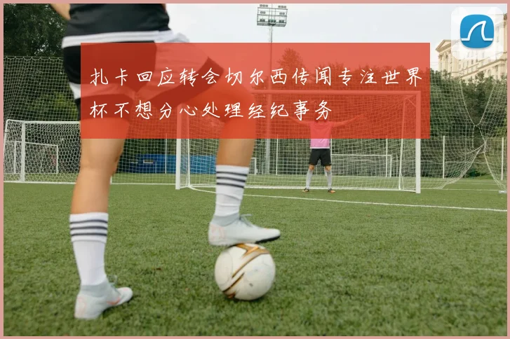 扎卡回应转会切尔西传闻专注世界杯不想分心处理经纪事务