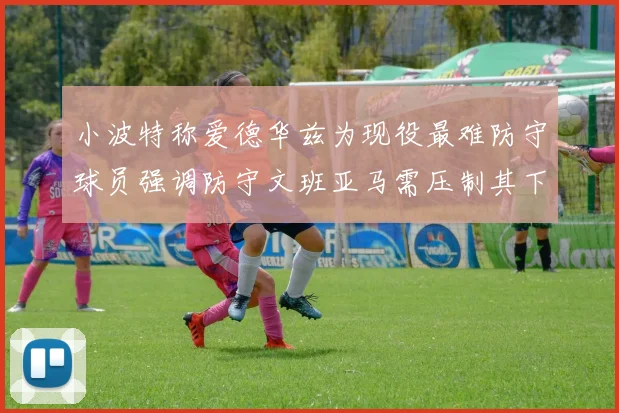 小波特称爱德华兹为现役最难防守球员强调防守文班亚马需压制其下盘力量