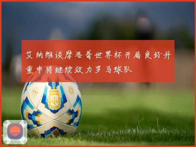 艾纳维谈摩洛哥世界杯开局良好并重申将继续效力罗马球队