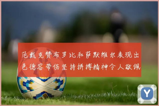 范戴克赞布罗比和萨默维尔表现出色德容带伤坚持拼搏精神令人敬佩