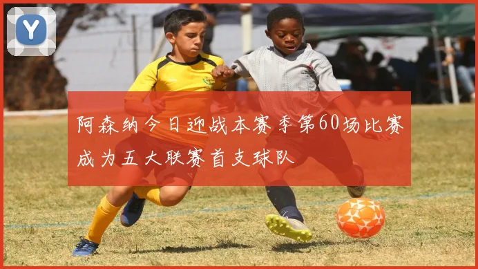 阿森纳今日迎战本赛季第60场比赛成为五大联赛首支球队