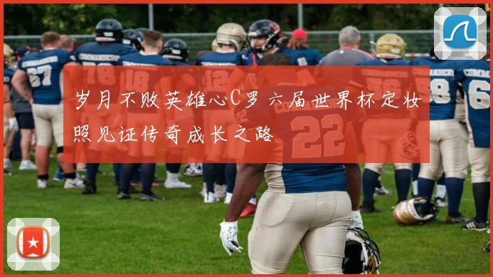 岁月不败英雄心C罗六届世界杯定妆照见证传奇成长之路
