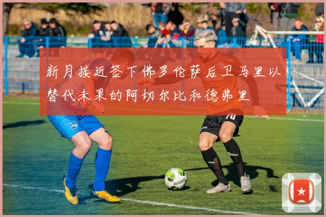 新月接近签下佛罗伦萨后卫马里以替代未果的阿切尔比和德弗里