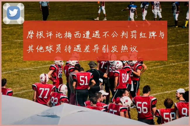 摩根评论梅西遭遇不公判罚红牌与其他球员待遇差异引发热议