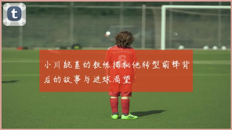 小川航基的教练揭秘他转型前锋背后的故事与进球渴望