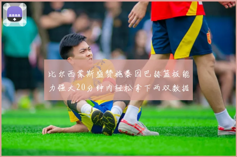 比尔西蒙斯盛赞施泰因巴赫篮板能力强大20分钟内轻松拿下两双数据