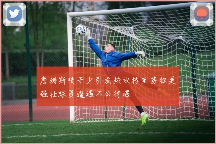 詹姆斯哨子少引发热议格里芬称更强壮球员遭遇不公待遇