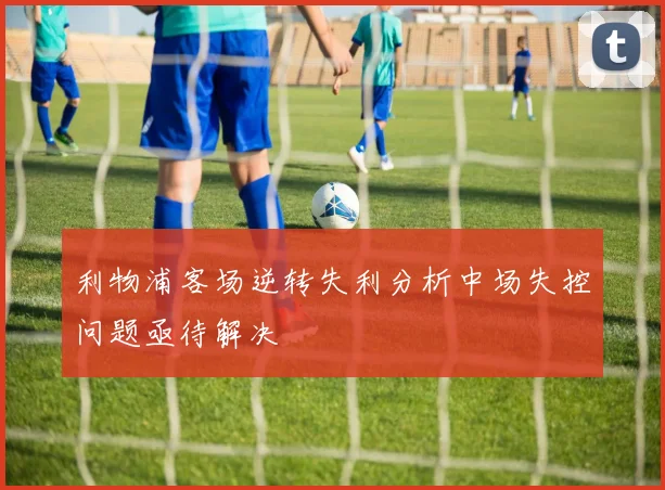 利物浦客场逆转失利分析中场失控问题亟待解决