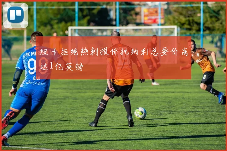 纽卡拒绝热刺报价托纳利总要价高达1亿英镑