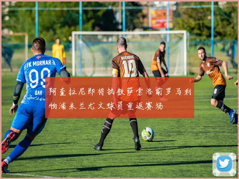 阿奎拉尼即将执教萨索洛前罗马利物浦米兰尤文球员重返赛场