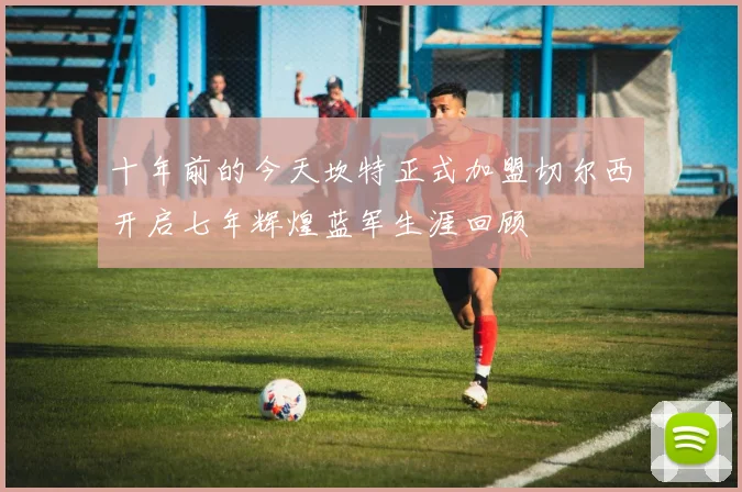 十年前的今天坎特正式加盟切尔西开启七年辉煌蓝军生涯回顾