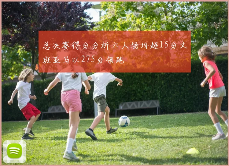 总决赛得分分析六人场均超15分文班亚马以275分领跑