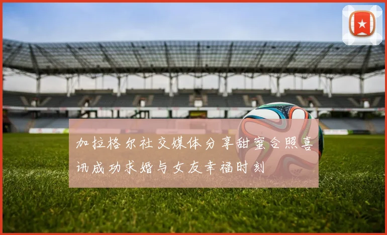 加拉格尔社交媒体分享甜蜜合照喜讯成功求婚与女友幸福时刻