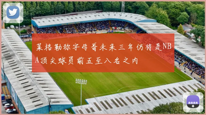 莱格勒称字母哥未来三年仍将是NBA顶尖球员前五至八名之内