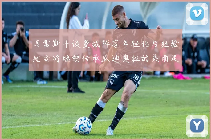 马雷斯卡谈曼城阵容年轻化与经验结合将继续传承瓜迪奥拉的美丽足球理念