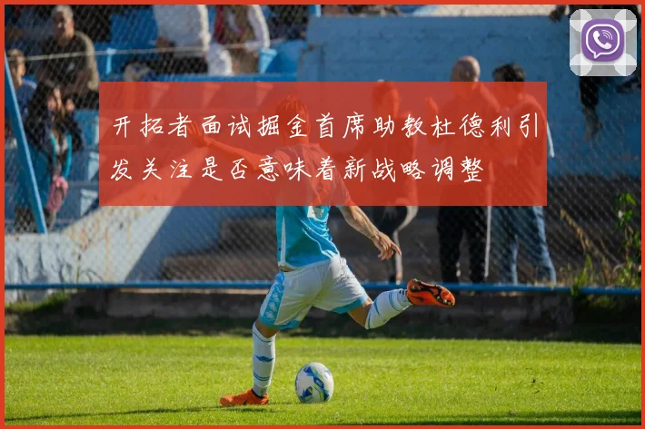 开拓者面试掘金首席助教杜德利引发关注是否意味着新战略调整