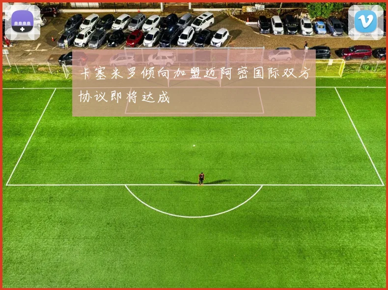卡塞米罗倾向加盟迈阿密国际双方协议即将达成