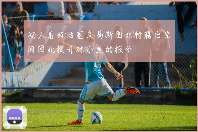 湖人看好活塞交易斯图尔特腾出空间因此提升对小里的报价
