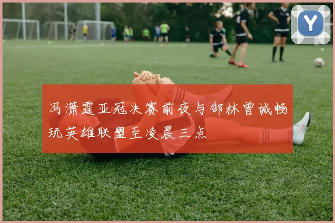 冯潇霆亚冠决赛前夜与郜林曾诚畅玩英雄联盟至凌晨三点
