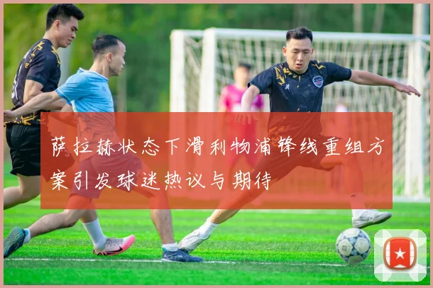 萨拉赫状态下滑利物浦锋线重组方案引发球迷热议与期待