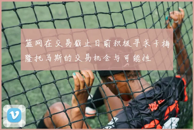 篮网在交易截止日前积极寻求卡梅隆托马斯的交易机会与可能性