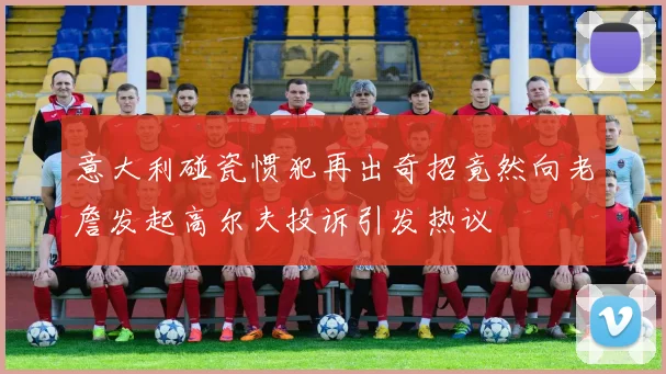 意大利碰瓷惯犯再出奇招竟然向老詹发起高尔夫投诉引发热议