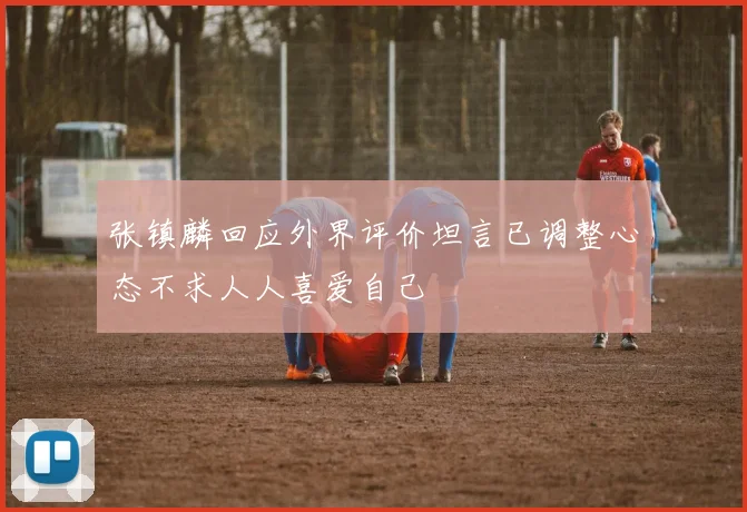 张镇麟回应外界评价坦言已调整心态不求人人喜爱自己
