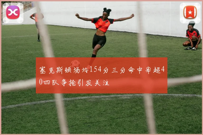 塞克斯顿场均154分三分命中率超40四队争抢引发关注