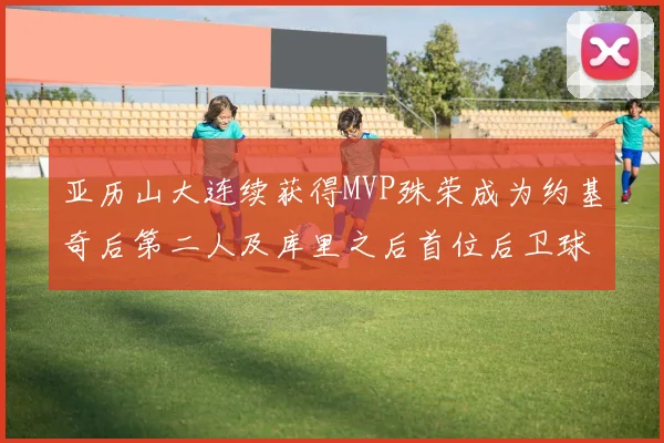 亚历山大连续获得MVP殊荣成为约基奇后第二人及库里之后首位后卫球员