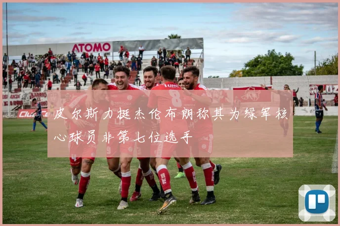 皮尔斯力挺杰伦布朗称其为绿军核心球员非第七位选手